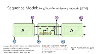 Sequence Model: Long Short-Term Memory Networks (LSTM)
16
Pytorch_lstm_02.ipynb
• Forget gate: 要忘記多少東西，防止 cell state 無限堆疊累積無用資訊
• Input gate: 決定要不要將新的資訊寫入cell state
• Output gate: 決定 cell state 的哪部分輸出到 hidden state
• Cell input: 要寫進記憶的內容，會經過 tanh() 處理
f(t) = σ(W_f * x(t) + U_f * h(t-1) + b_f) ← forget gate
i(t) = σ(W_i * x(t) + U_i * h(t-1) + b_i) ← input gate
o(t) = σ(W_o * x(t) + U_o * h(t-1) + b_o) ← output gate
c̃(t) = tanh(W_c * x(t) + U_c * h(t-1) + b_c) ← cell input
c(t) = f(t) ⊙ c(t-1) + i(t) ⊙ c̃(t)
h(t) = o(t) ⊙ tanh(c(t))
 