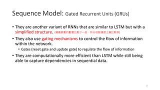 Sequence Model: Gated Recurrent Units (GRUs)
• They are another variant of RNNs that are similar to LSTM but with a
simplified structure.
• They also use gating mechanisms to control the flow of information
within the network.
• Gates (reset gate and update gate) to regulate the flow of information
• They are computationally more efficient than LSTM while still being
able to capture dependencies in sequential data.
17
(權重參數的數量比較少一些，所以收斂速度上會比較快)
 
