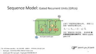 18
Sequence Model: Gated Recurrent Units (GRUs)
只有一個 hidden state 輸出，較 LSTM 簡單，參數較少；常用來與 LSTM 進行比較
• Reset gate : 決定如何結合新輸入與過去的 hidden state
• Update gate: 類似 input gate + forget gate 控制新舊知識比例
決定「要接受多少新記憶」，新狀態是 舊
記憶與新記憶的加權平均，權重由 update
gate 決定
z 表示「保留原有記憶的比例」，那麼 1−z
就是「接受新記憶的比例」
pytorch_gru_01.ipynb
 