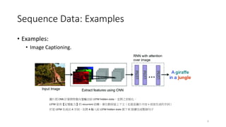 Sequence Data: Examples
• Examples:
• Image Captioning.
6
圖片經 CNN 計算將特徵向量輸出給 LSTM hidden state，並將之初始化，
LSTM 是有【記憶能力】的 recurrent 結構，會自動保留上下文（也就是圖片內容 + 前面生成的字詞）
於是 LSTM 生成出 A 字詞，在將 A 輸入給 LSTM hidden state 接下來 陸續完成整個句子
 