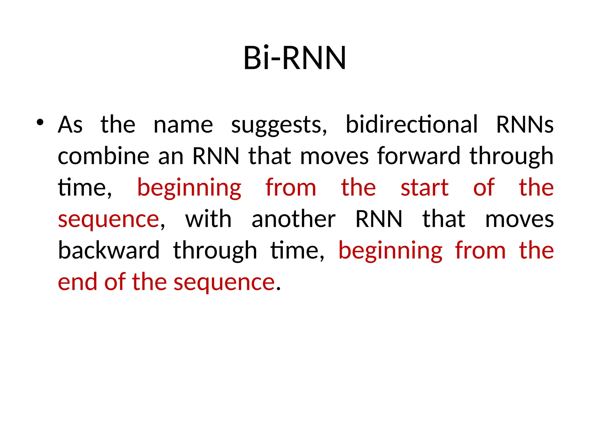 Bi-RNN
• As the name suggests, bidirectional RNNs
combine an RNN that moves forward through
time, beginning from the start of the
sequence, with another RNN that moves
backward through time, beginning from the
end of the sequence.
 