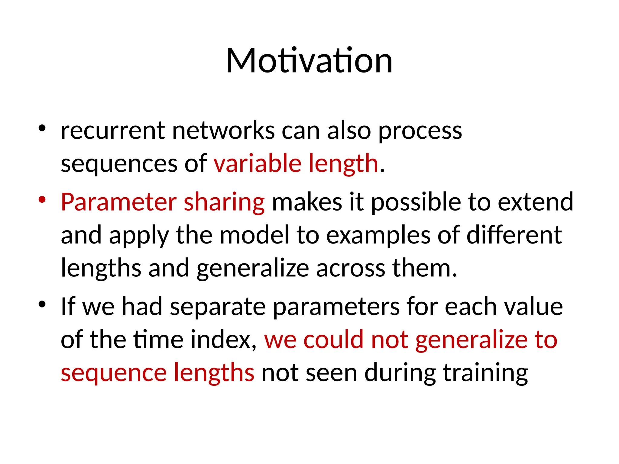 Motivation
• recurrent networks can also process
sequences of variable length.
• Parameter sharing makes it possible to extend
and apply the model to examples of diﬀerent
lengths and generalize across them.
• If we had separate parameters for each value
of the time index, we could not generalize to
sequence lengths not seen during training
 
