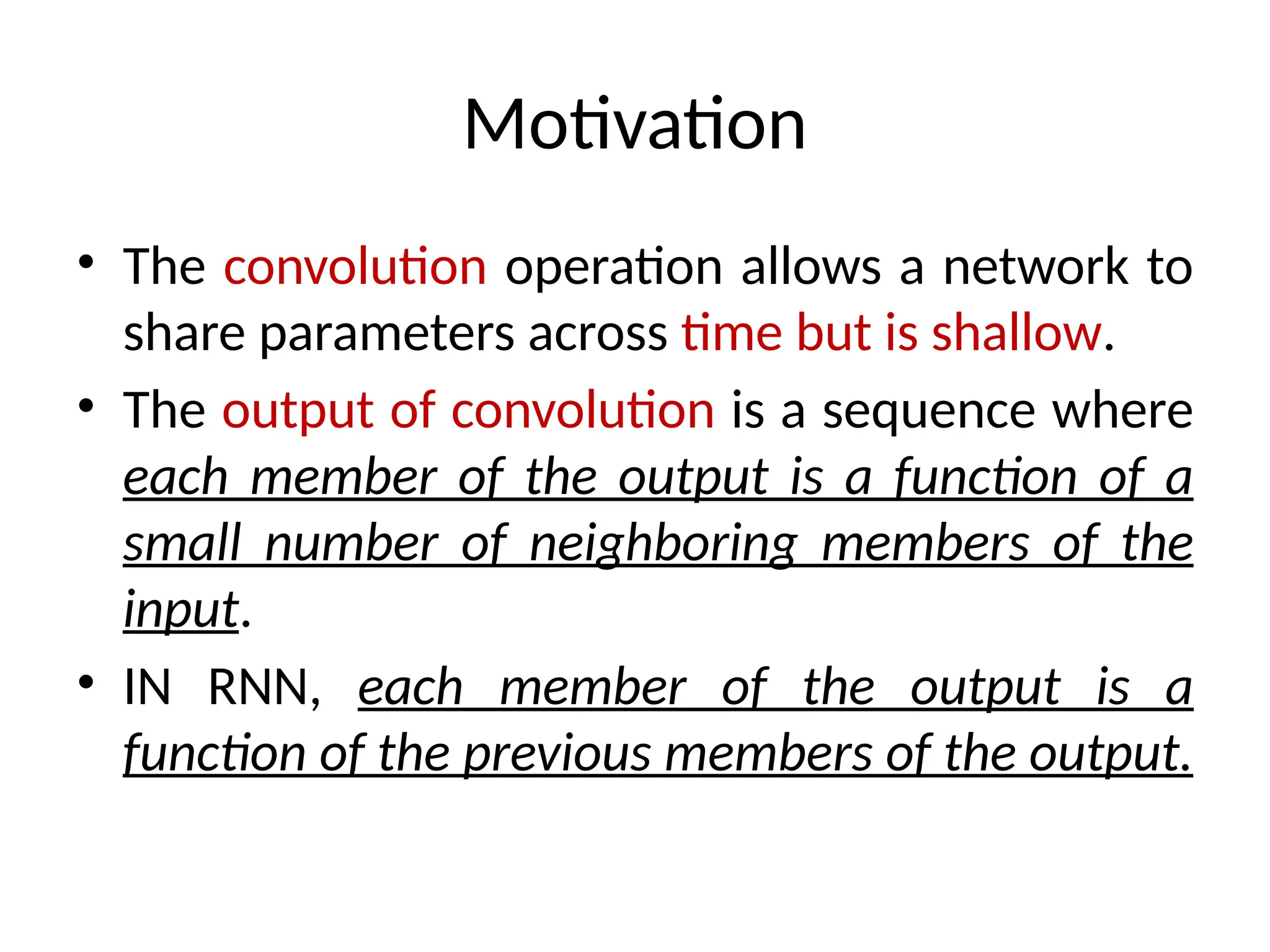 Motivation
• The convolution operation allows a network to
share parameters across time but is shallow.
• The output of convolution is a sequence where
each member of the output is a function of a
small number of neighboring members of the
input.
• IN RNN, each member of the output is a
function of the previous members of the output.
 