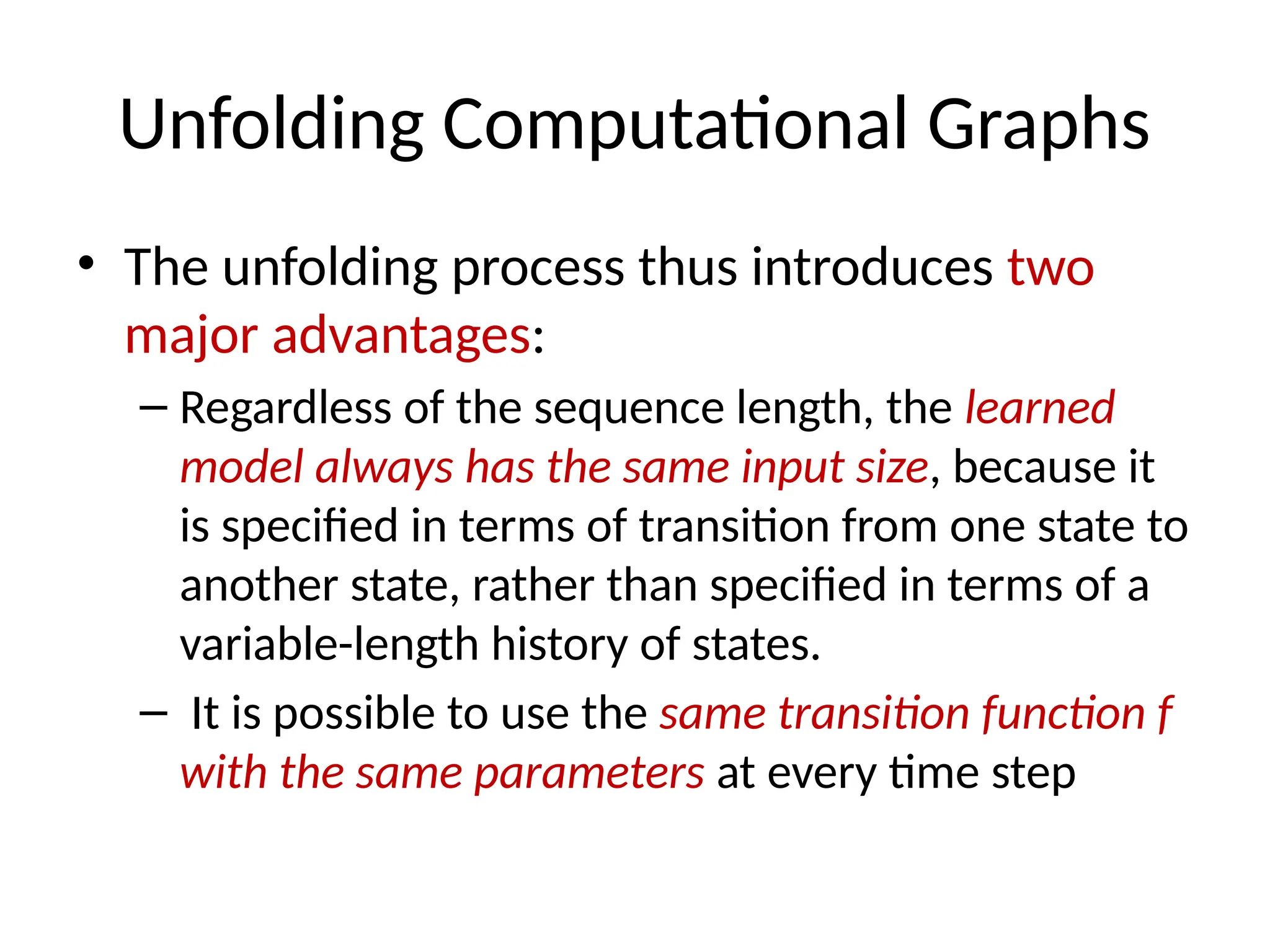 Unfolding Computational Graphs
• The unfolding process thus introduces two
major advantages:
– Regardless of the sequence length, the learned
model always has the same input size, because it
is speciﬁed in terms of transition from one state to
another state, rather than speciﬁed in terms of a
variable-length history of states.
– It is possible to use the same transition function f
with the same parameters at every time step
 