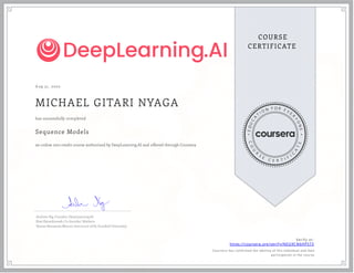 A ug 31, 2020
MICHAEL GITARI NYAGA
Sequence Models
an online non-credit course authorized by DeepLearning.AI and offered through Coursera
has successfully completed
Andrew Ng, Founder, DeepLearning.AI
Kian Katanforoosh, Co-founder, Workera
Younes Bensouda Mourri, Instructor of AI, Stanford University
Verify at:
https://coursera.org/verify/NEG9CN6HP573
Cour ser a has confir med the identity of this individual and their
par ticipation in the cour se.
 