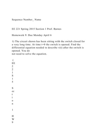 Sequence Number_ Name
EE 221 Spring 2015 Section 1 Prof. Barnes
Homework 9: Due Monday April 6
1) The circuit shown has been sitting with the switch closed for
a very long time. At time t=0 the switch is opened. Find the
differential equation needed to describe v(t) after the switch is
opened. You do
not need to solve the equation.
(
EE
2
2
1
S
1
5
S
ec
t
i
o
n
1
H
W
9
 