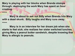 Mary is playing with her blocks when Brenda stomps
through; destroying the work Mary has spent an hour
creating.
*****
Mary is about to ask out Billy when Brenda hits Mary
with a dead skunk. Billy laughs and Mary runs away.
*****
Mary is in an interview for her dream job when she
starts to feel sick; she realizes her sister switched lunches,
giving Mary a peanut butter sandwich, despite knowing that
Mary is allergic to peanuts.
 