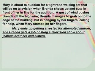 Mary is about to audition for a tightrope-walking act that
will be on television when Brenda shows up and cuts in
front of her in line for the audition. A gust of wind pushes
Brenda off the highwire; Brenda manages to grab on to the
edge of the building, but is hanging by her fingers, calling
for help, when Mary stomps on her fingers.
Mary ends up getting arrested for attempted murder,
and Brenda gets a job hosting a television show about
jealous brothers and sisters.
 
