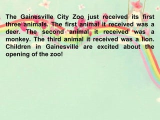 The Gainesville City Zoo just received its first
three animals. The first animal it received was a
deer. The second animal it received was a
monkey. The third animal it received was a lion.
Children in Gainesville are excited about the
opening of the zoo!
 