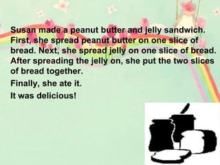 Susan made a peanut butter and jelly sandwich.
First, she spread peanut butter on one slice of
bread. Next, she spread jelly on one slice of bread.
After spreading the jelly on, she put the two slices
of bread together.
Finally, she ate it.
It was delicious!
 
