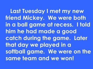 Last Tuesday I met my new
friend Mickey. We were both
in a ball game at recess. I told
him he had made a good
catch during the game. Later
that day we played in a
softball game. We were on the
same team and we won!
 