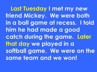 Last Tuesday I met my new
friend Mickey. We were both
in a ball game at recess. I told
him he had made a good
catch during the game. Later
that day we played in a
softball game. We were on the
same team and we won!
 
