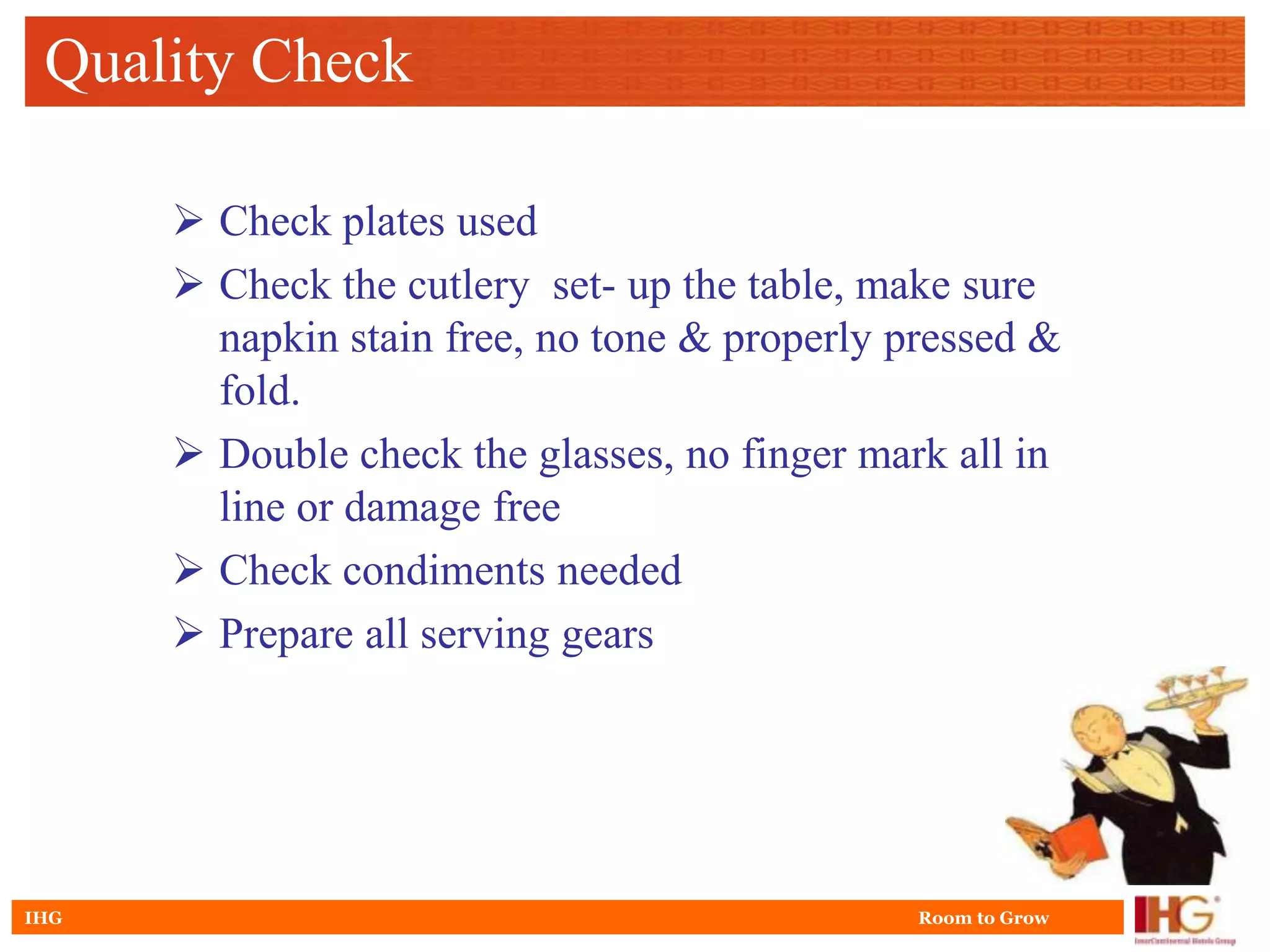 Quality Check

       Check plates used
       Check the cutlery set- up the table, make sure
        napkin stain free, no tone & properly pressed &
        fold.
       Double check the glasses, no finger mark all in
        line or damage free
       Check condiments needed
       Prepare all serving gears




IHG                                            Room to Grow
 
