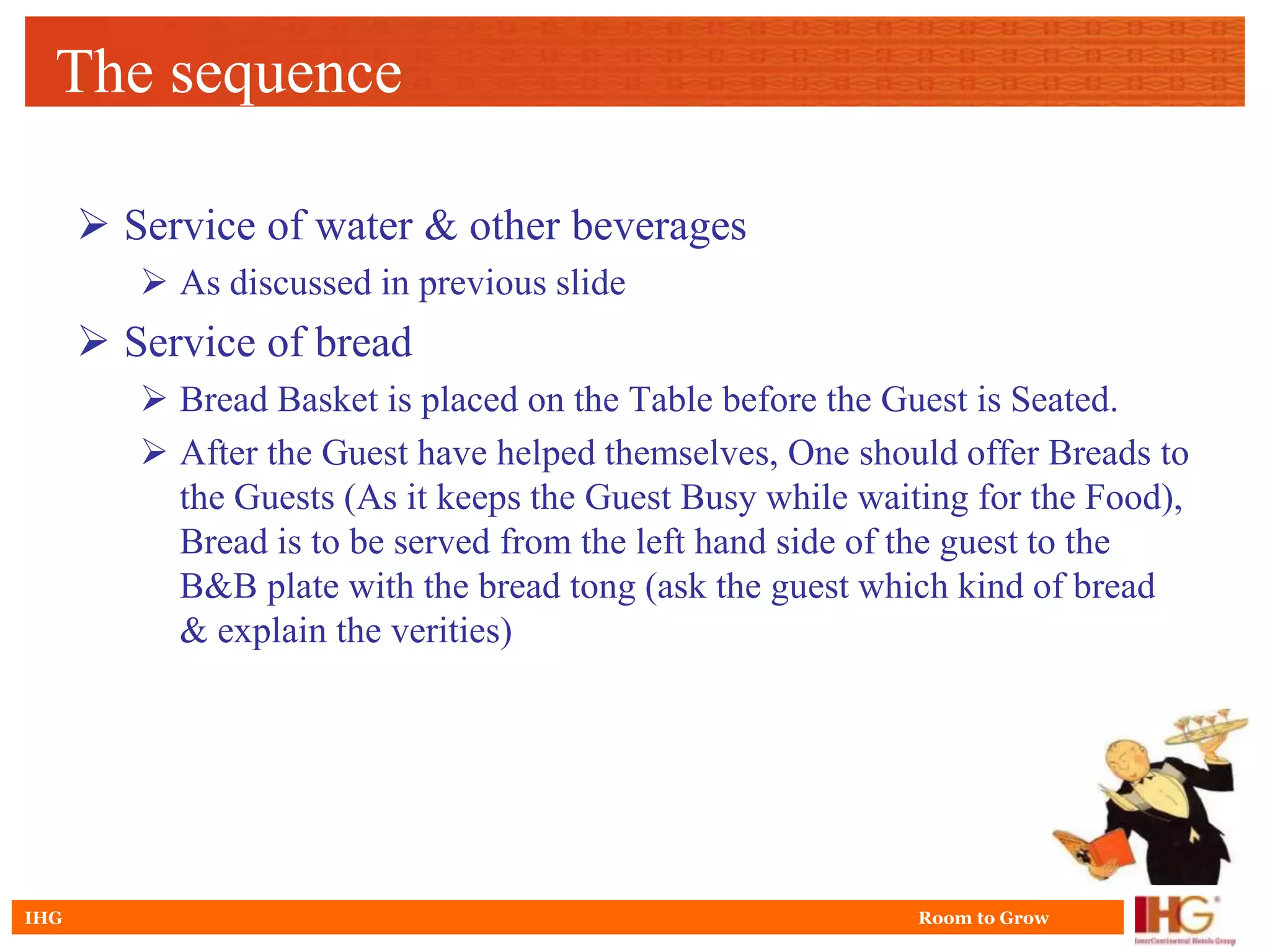 The sequence

       Service of water & other beverages
          As discussed in previous slide
       Service of bread
          Bread Basket is placed on the Table before the Guest is Seated.
          After the Guest have helped themselves, One should offer Breads to
           the Guests (As it keeps the Guest Busy while waiting for the Food),
           Bread is to be served from the left hand side of the guest to the
           B&B plate with the bread tong (ask the guest which kind of bread
           & explain the verities)




IHG                                                         Room to Grow
 