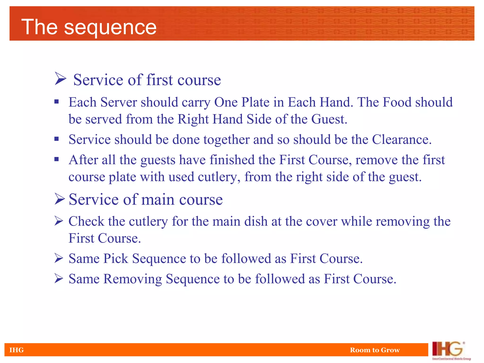 The sequence

       Service of first course
       Each Server should carry One Plate in Each Hand. The Food should
        be served from the Right Hand Side of the Guest.
       Service should be done together and so should be the Clearance.
       After all the guests have finished the First Course, remove the first
        course plate with used cutlery, from the right side of the guest.
       Service of main course
       Check the cutlery for the main dish at the cover while removing the
        First Course.
       Same Pick Sequence to be followed as First Course.
       Same Removing Sequence to be followed as First Course.



IHG                                                       Room to Grow
 