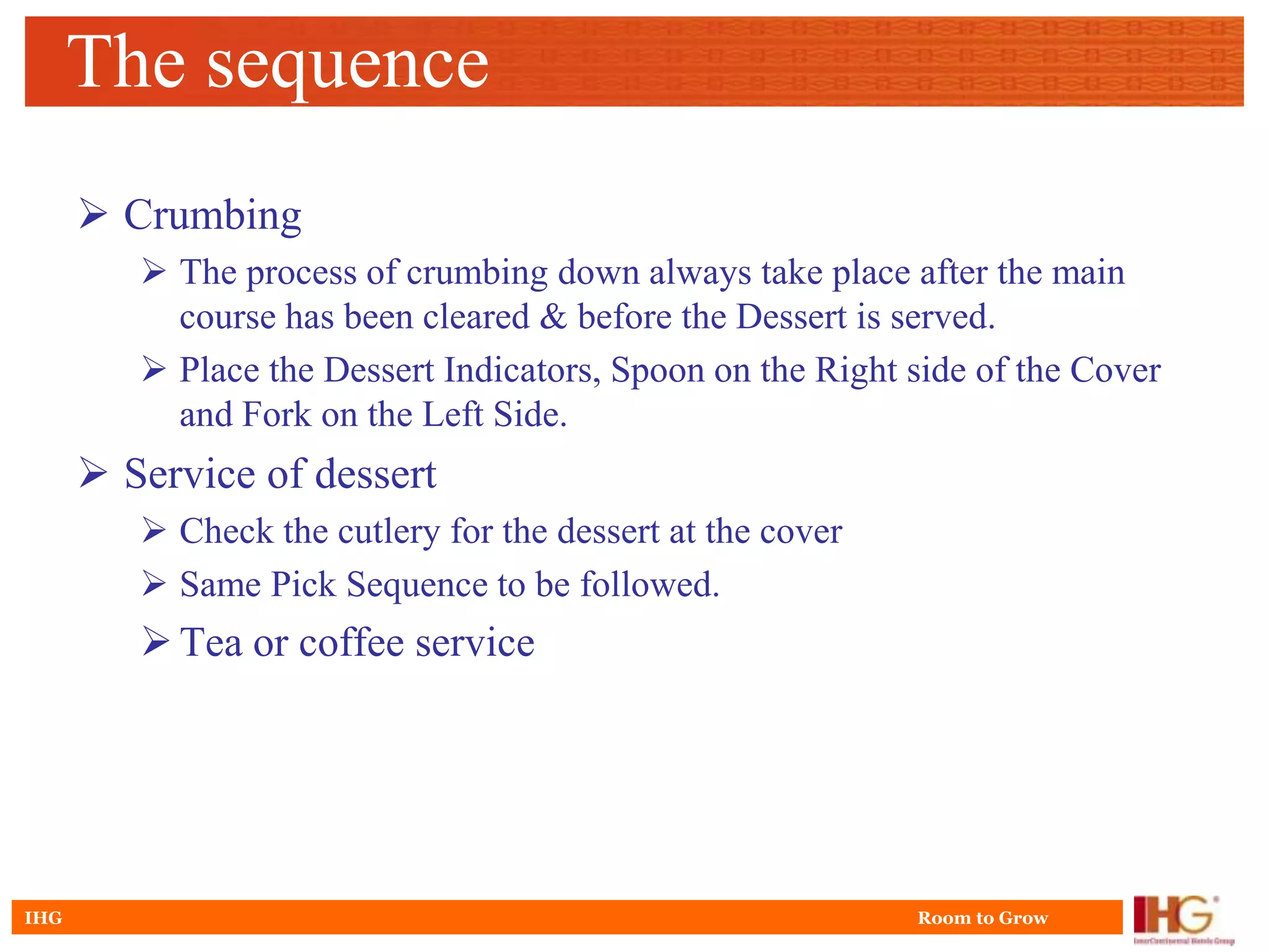 The sequence
       Crumbing
          The process of crumbing down always take place after the main
           course has been cleared & before the Dessert is served.
          Place the Dessert Indicators, Spoon on the Right side of the Cover
           and Fork on the Left Side.
       Service of dessert
          Check the cutlery for the dessert at the cover
          Same Pick Sequence to be followed.
          Tea or coffee service




IHG                                                         Room to Grow
 