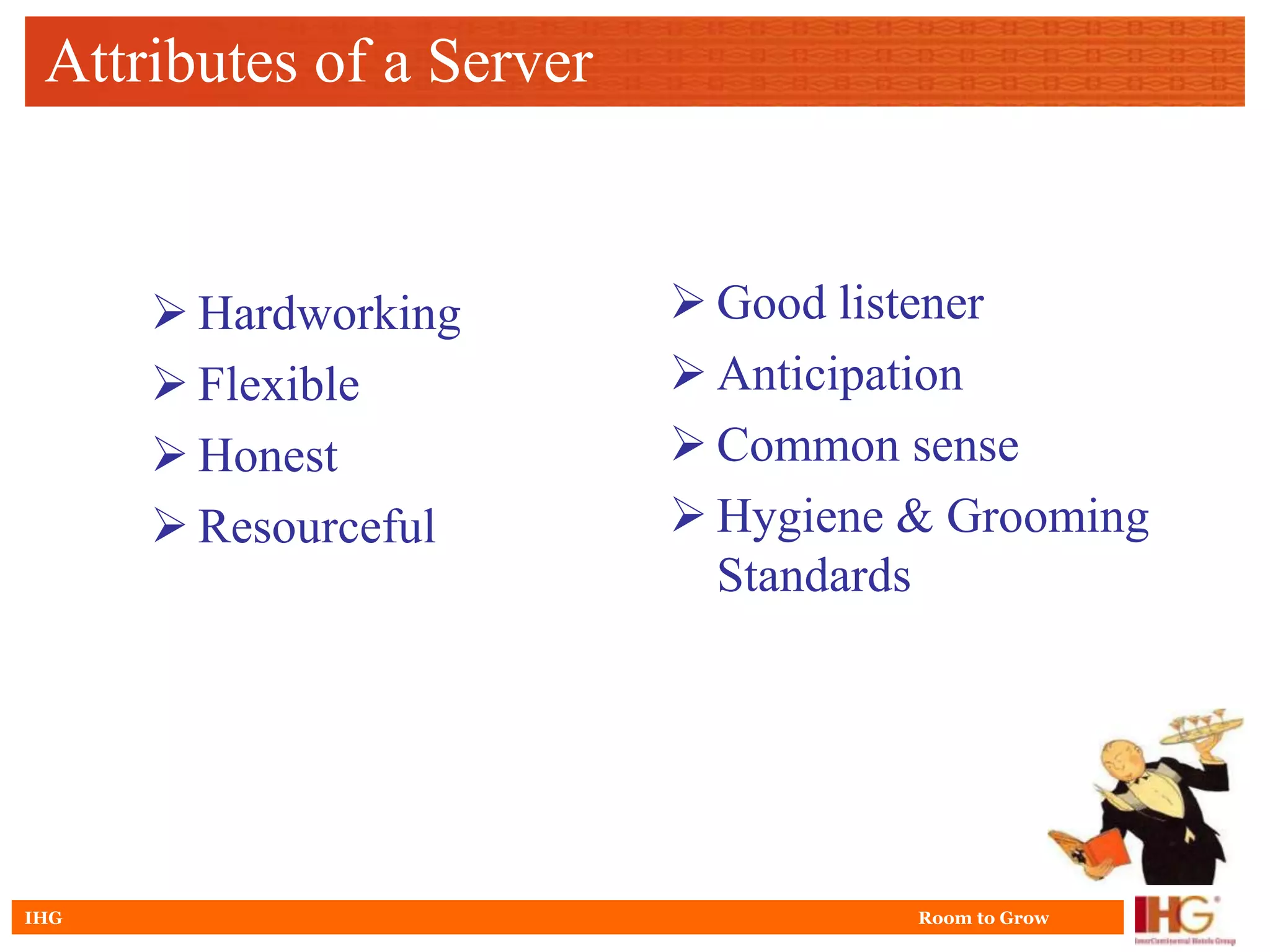 Attributes of a Server


       Hardworking        Good listener
       Flexible           Anticipation
       Honest             Common sense
       Resourceful        Hygiene & Grooming
                            Standards




IHG                                 Room to Grow
 