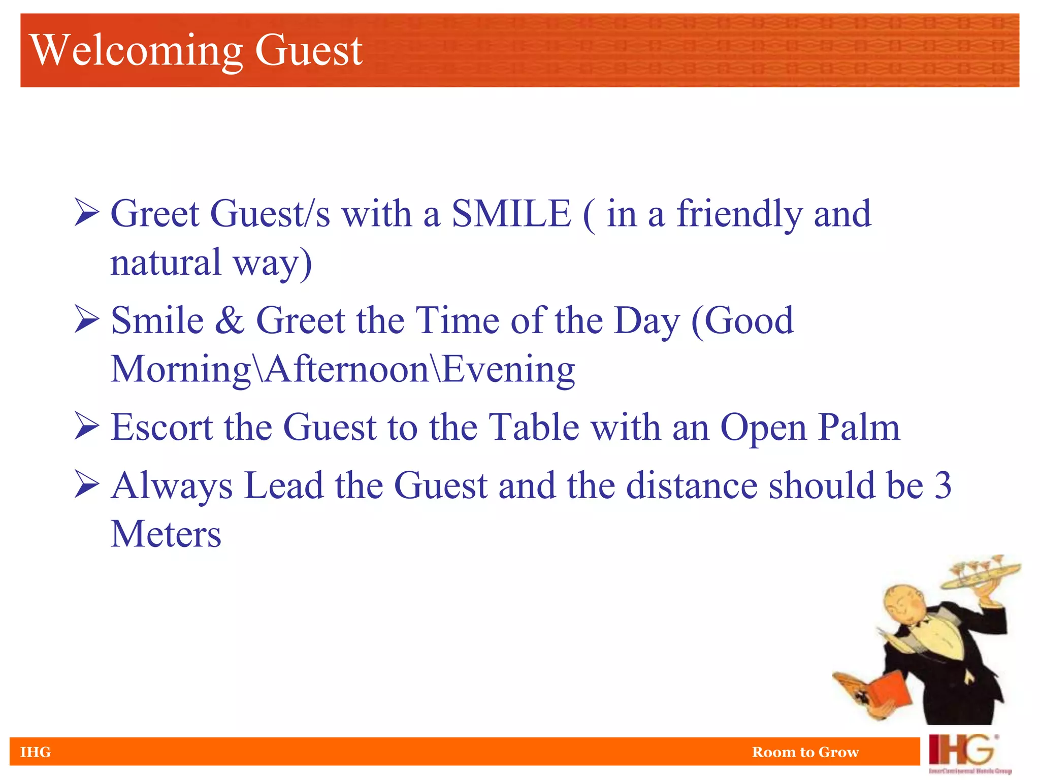 Welcoming Guest


       Greet Guest/s with a SMILE ( in a friendly and
        natural way)
       Smile & Greet the Time of the Day (Good
        MorningAfternoonEvening
       Escort the Guest to the Table with an Open Palm
       Always Lead the Guest and the distance should be 3
        Meters




IHG                                           Room to Grow
 
