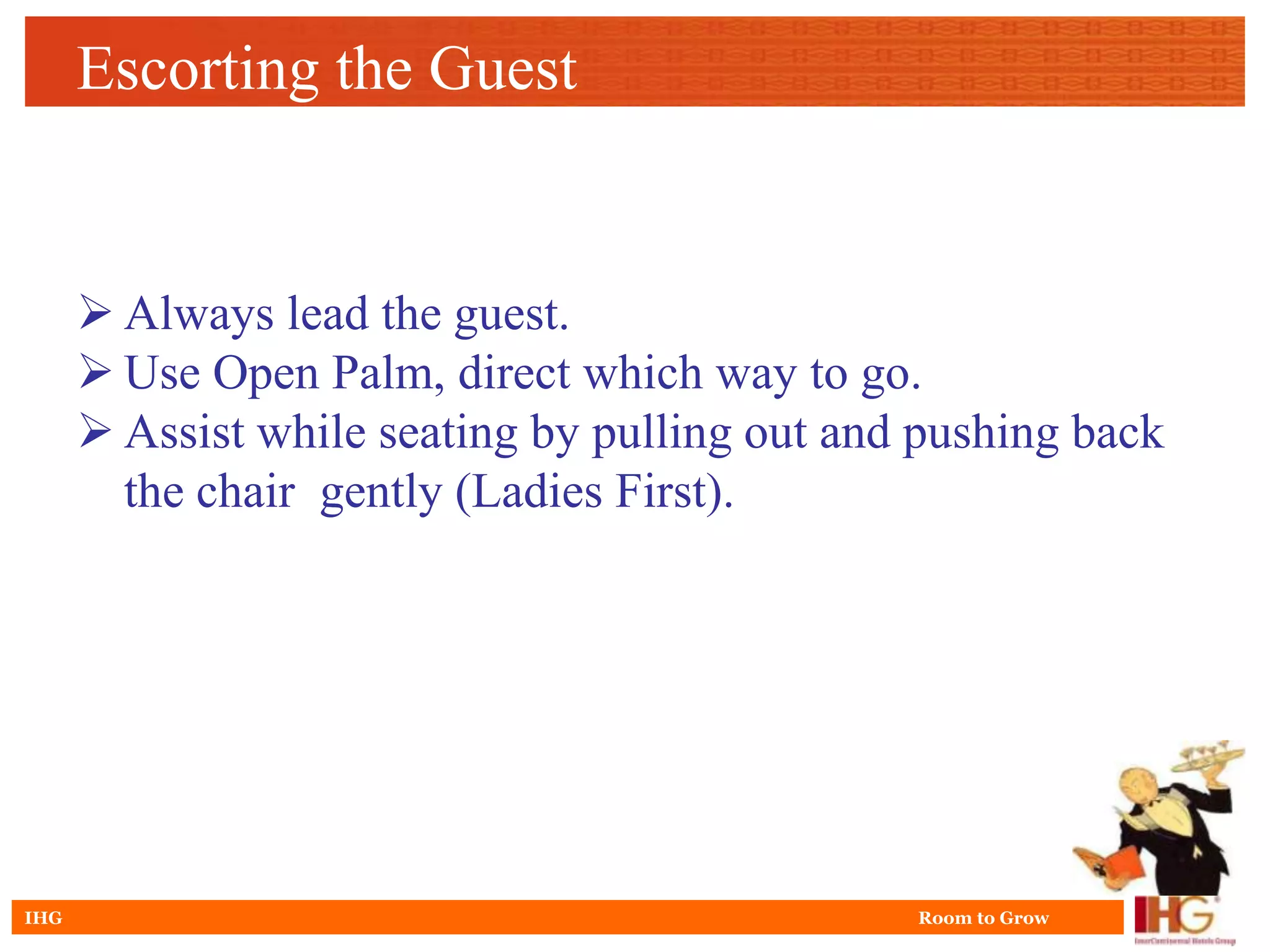 Escorting the Guest


       Always lead the guest.
       Use Open Palm, direct which way to go.
       Assist while seating by pulling out and pushing back
        the chair gently (Ladies First).




IHG                                            Room to Grow
 