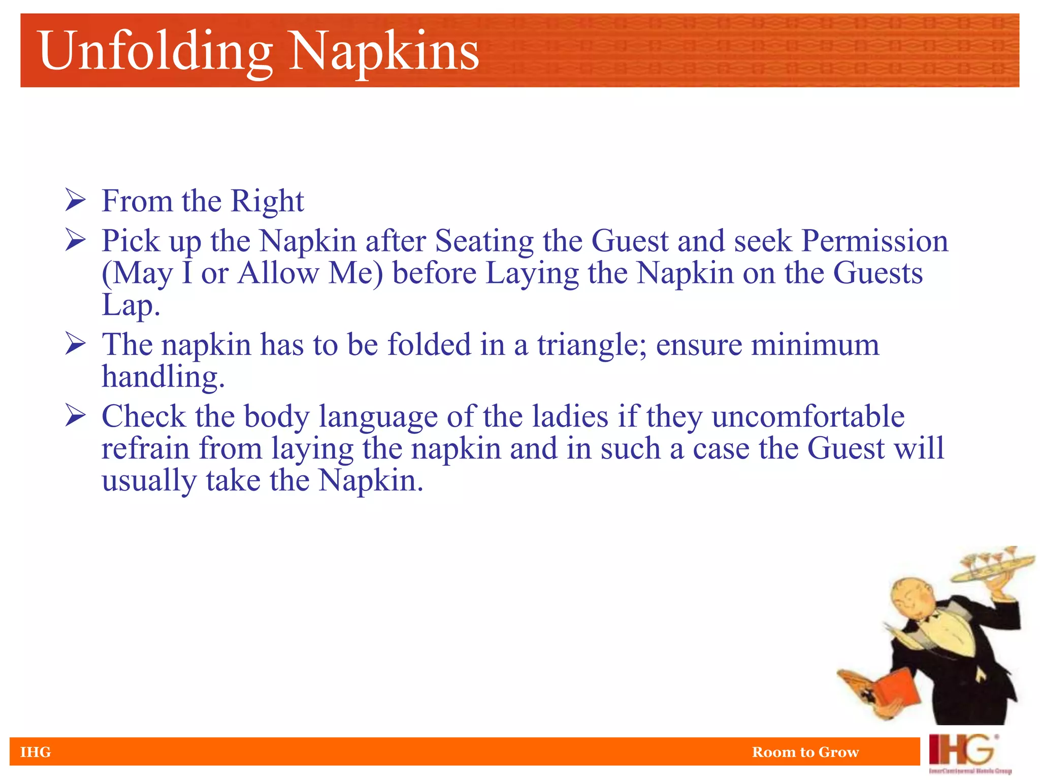 Unfolding Napkins

       From the Right
       Pick up the Napkin after Seating the Guest and seek Permission
        (May I or Allow Me) before Laying the Napkin on the Guests
        Lap.
       The napkin has to be folded in a triangle; ensure minimum
        handling.
       Check the body language of the ladies if they uncomfortable
        refrain from laying the napkin and in such a case the Guest will
        usually take the Napkin.




IHG                                                      Room to Grow
 