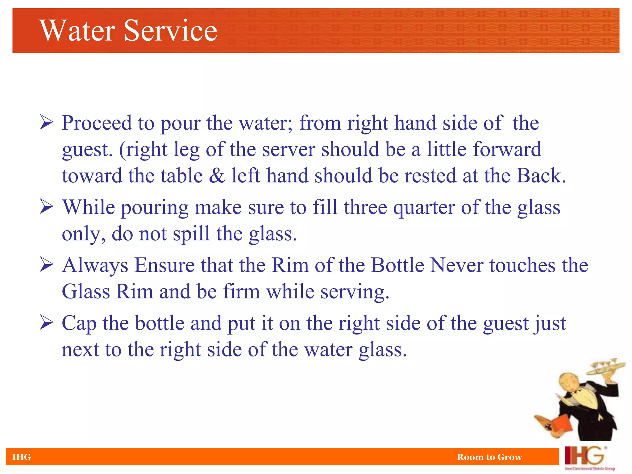 Water Service

       Proceed to pour the water; from right hand side of the
        guest. (right leg of the server should be a little forward
        toward the table & left hand should be rested at the Back.
       While pouring make sure to fill three quarter of the glass
        only, do not spill the glass.
       Always Ensure that the Rim of the Bottle Never touches the
        Glass Rim and be firm while serving.
       Cap the bottle and put it on the right side of the guest just
        next to the right side of the water glass.



IHG                                                  Room to Grow
 
