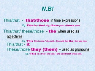 N.B! This/that  -  that/those   in  time expressions Eg.   This  day –  that  day,  these  years – those  years This/that/ these/those  -  the  when used as  adjectives Eg. “ This  film is nice," she said.– She said that  the  film was nice. This/that -  it These/those  they (them)  – used as  pronouns Eg. “ This  is a tree," she said.– She said that  it  was a tree. 
