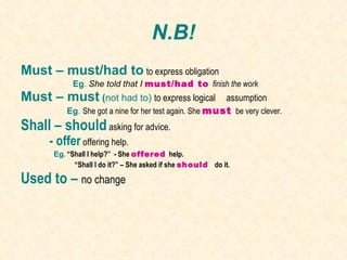 N.B! Must – must/had to   to express obligation Eg .  She told that I  must/had to  finish the work Must – must  ( not had to)  to express logical  assumption Eg .  She got a nine for her test again. She   must  be very clever. Shall – should   asking for advice. - offer   offering help. Eg .  “Shall I help?”  - She  offered  help.  “ Shall I do it?” – She asked if she  should  do it. Used to –  no change 