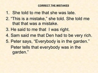 CORRECT THE MISTAKES She told to me that she was late. 2. “This is a mistake,” she told. She told me that that was a mistake. 3. He said to me that  I was right. 4. Sam said me that Den had to be very rich. 5. Peter says, “Everybody is in the garden.” Peter tells that everybody was in the garden.” 