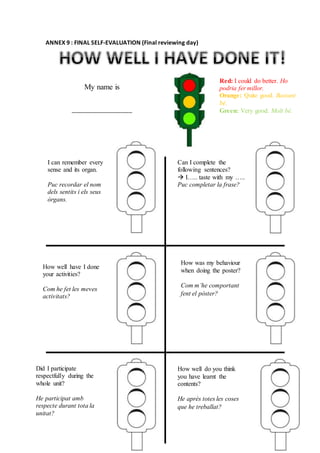 ANNEX 9 : FINAL SELF-EVALUATION (Final reviewing day)
My name is
_______________
Red: I could do better. Ho
podria fer millor.
Orange: Quite good. Bastant
bé.
Green: Very good. Molt bé.
I can remember every
sense and its organ.
Puc recordar el nom
dels sentits i els seus
òrgans.
Can I complete the
following sentences?
 I….. taste with my …..
Puc completar la frase?
How well have I done
your activities?
Com he fet les meves
activitats?
How was my behaviour
when doing the poster?
Com m’he comportant
fent el pòster?
How well do you think
you have learnt the
contents?
He après totes les coses
que he treballat?
Did I participate
respectfully during the
whole unit?
He participat amb
respecte durant tota la
unitat?
 