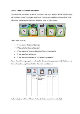 ANNEX 1: EXPLANATION OF THE ACTIVITY
This will be the first activity we will do to introduce the topic. Students will be in small groups
(4-5 children) and each group will have 5 little closed boxes filled with different items to be
identified. The items to be identified will be the same for every group.
These items could be:
 1st box: pieces of apple and orange
 2nd box: a bell and a small doorbell
 3rd box: a piece of cotton and a piece of something scratchy
 4th box: a perfume and a rose
 5th box: a photo and a page of a newspaper or magazine
When they will be in groups, they will need to discuss which objects are inside the boxes and
they will need to complete a chart like the one is added bellow:
As for help, they will have different flashcards like the ones that are attached:
 