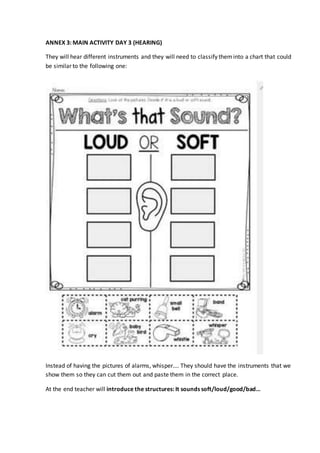 ANNEX 3: MAIN ACTIVITY DAY 3 (HEARING)
They will hear different instruments and they will need to classify theminto a chart that could
be similar to the following one:
Instead of having the pictures of alarms, whisper…. They should have the instruments that we
show them so they can cut them out and paste them in the correct place.
At the end teacher will introduce the structures: It sounds soft/loud/good/bad…
 