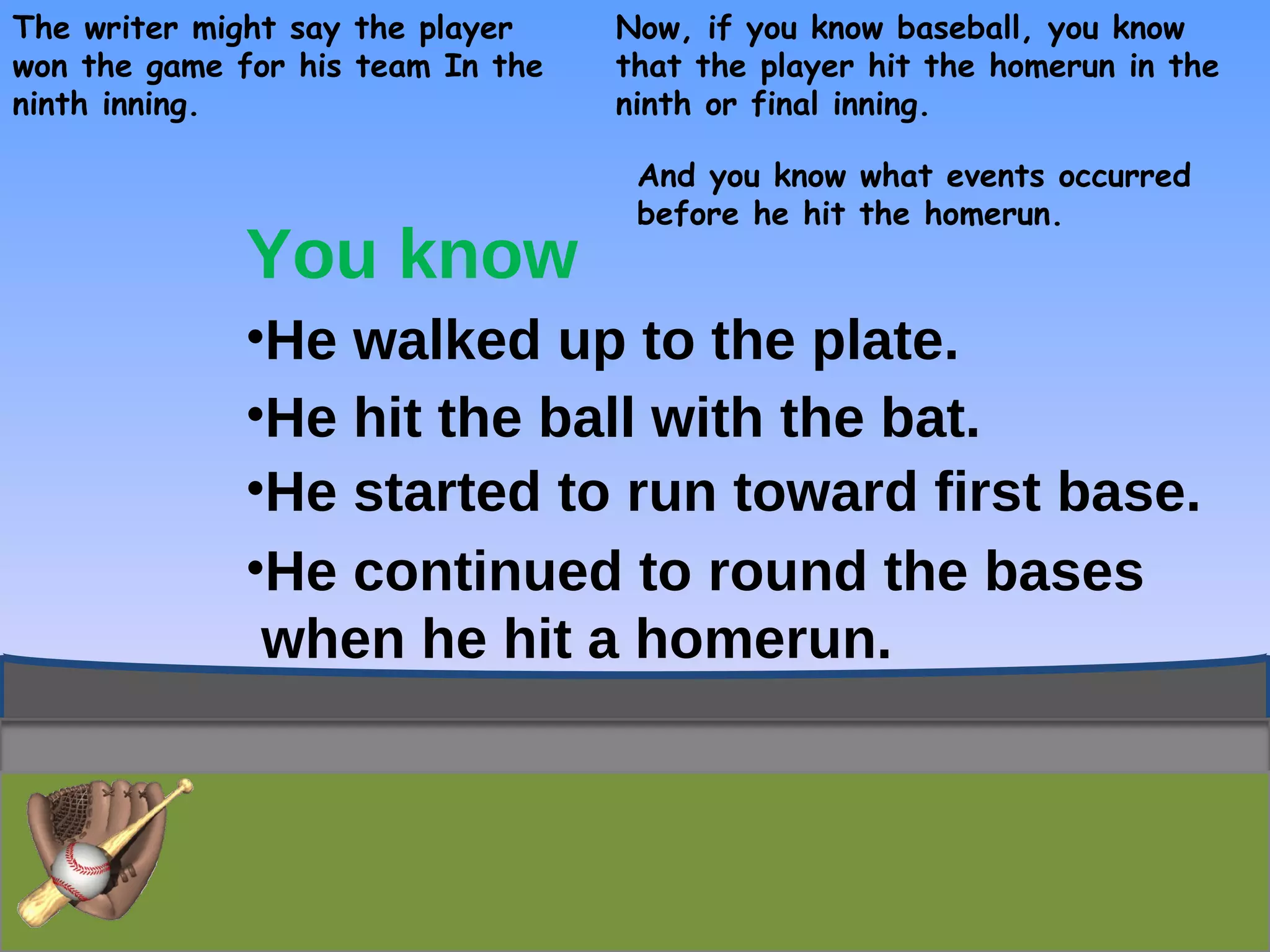 The writer might say the player won the game for his team In the  ninth inning. Now, if you know baseball, you know that the player hit the homerun in the ninth or final inning. And you know what events occurred before he hit the homerun. You know He walked up to the plate. He hit the ball with the bat. He started to run toward first base. He continued to round the bases  when he hit a homerun. 