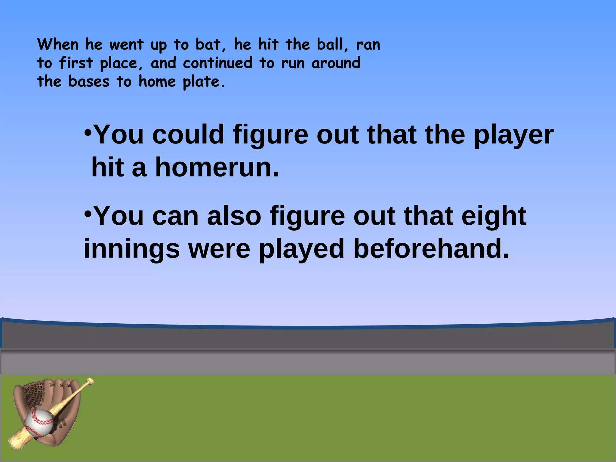 When he went up to bat, he hit the ball, ran to first place, and continued to run around the bases to home plate.  You could figure out that the player  hit a homerun. You can also figure out that eight innings were played beforehand. 