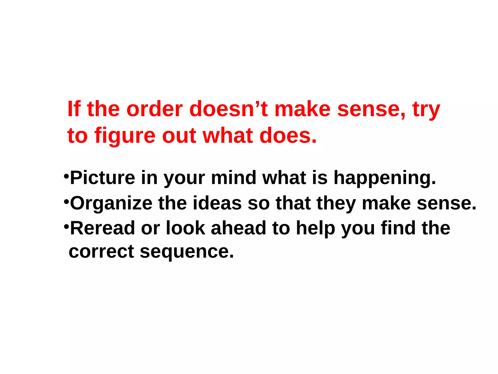 If the order doesn’t make sense, try to figure out what does. Picture in your mind what is happening. Organize the ideas so that they make sense. Reread or look ahead to help you find the  correct sequence. 