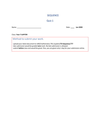 SEQUENCE
Quiz 1
Name: ___________________________ Date: ____ Jun 2020
Class: Year 7 JUPITER
Method to submit your work.
-upload your latest document to LMS/mathematics 701 (Jupiter)/T2 Sequence/???
-late submission would be graded zero mark. No late submission is allowed.
-submit before class end would be great. Else, you are given only 1 day for your submission online.
 