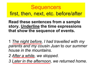 Sequencers
first, then, next, etc. before/after
Read these sentences from a sample
story. Underline the time expressions
that show the sequence of events.

1 The night before, I had travelled with my
parents and my cousin Juan to our summer
house in the mountains.
2 After a while, we stopped.
3 Later in the afternoon, we returned home.
 