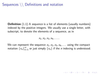 Sequences  Deﬁnitions and notation
Deﬁnition (1.1) A sequence is a list of elements (usually numbers)
indexed by the positive integers. We usually use a single letter, with
subscript, to denote the elements of a sequence, as in
x1, x2, x3, x4, . . . .
We can represent the sequence x1, x2, x3, x4, . . . using the compact
notation {xn}∞
n=1 or just simply {xn} if the n indexing is understood.
 