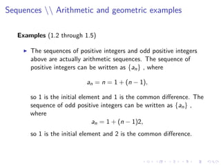 Sequences  Arithmetic and geometric examples
Examples (1.2 through 1.5)
The sequences of positive integers and odd positive integers
above are actually arithmetic sequences. The sequence of
positive integers can be written as {an} , where
an = n = 1 + (n − 1),
so 1 is the initial element and 1 is the common diﬀerence. The
sequence of odd positive integers can be written as {an} ,
where
an = 1 + (n − 1)2,
so 1 is the initial element and 2 is the common diﬀerence.
 