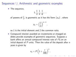 Sequences  Arithmetic and geometric examples
The sequence,
1,
1
2
,
1
4
,
1
8
, . . .
of powers of 1
2, is geometric as it has the form {an} , where
an =
1
2
n−1
,
so 1 is the initial element and 2 the common ratio.
Compound interest awarded on investments or charged on
debts provide examples of geometric sequences. Suppose a
bank oﬀers an annual compound interest rate of r% on an
initial deposit of P units. Then the value of the deposit after n
years is given by
vn = P 1 +
r
100
n
.
 