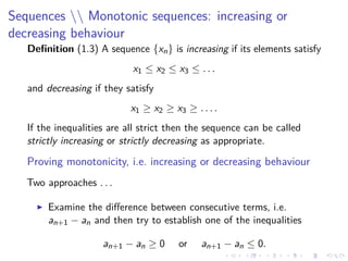 Sequences  Monotonic sequences: increasing or
decreasing behaviour
Deﬁnition (1.3) A sequence {xn} is increasing if its elements satisfy
x1 ≤ x2 ≤ x3 ≤ . . .
and decreasing if they satisfy
x1 ≥ x2 ≥ x3 ≥ . . . .
If the inequalities are all strict then the sequence can be called
strictly increasing or strictly decreasing as appropriate.
Proving monotonicity, i.e. increasing or decreasing behaviour
Two approaches . . .
Examine the diﬀerence between consecutive terms, i.e.
an+1 − an and then try to establish one of the inequalities
an+1 − an ≥ 0 or an+1 − an ≤ 0.
 