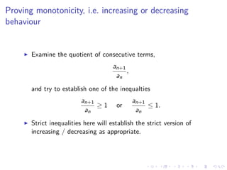 Proving monotonicity, i.e. increasing or decreasing
behaviour
Examine the quotient of consecutive terms,
an+1
an
,
and try to establish one of the inequalties
an+1
an
≥ 1 or
an+1
an
≤ 1.
Strict inequalities here will establish the strict version of
increasing / decreasing as appropriate.
 