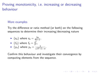 Proving monotonicity, i.e. increasing or decreasing
behaviour
More examples
Try the diﬀerence or ratio method (or both) on the following
sequences to determine their increasing/decreasing nature
{sn} where sn = 3n
4n+1,
{fn} where fn = n2
2n ,
{yn} where yn = 1√
n2+1−n
.
Conﬁrm this behaviour and investigate their convergence by
computing elements from the sequence.
 