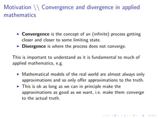 Motivation  Convergence and divergence in applied
mathematics
Convergence is the concept of an (inﬁnite) process getting
closer and closer to some limiting state.
Divergence is where the process does not converge.
This is important to understand as it is fundamental to much of
applied mathematics, e.g.
Mathematical models of the real world are almost always only
approximations and so only oﬀer approximations to the truth.
This is ok as long as we can in principle make the
approximations as good as we want, i.e. make them converge
to the actual truth.
 