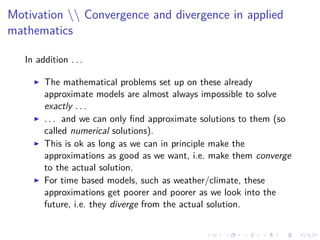 Motivation  Convergence and divergence in applied
mathematics
In addition . . .
The mathematical problems set up on these already
approximate models are almost always impossible to solve
exactly . . .
. . . and we can only ﬁnd approximate solutions to them (so
called numerical solutions).
This is ok as long as we can in principle make the
approximations as good as we want, i.e. make them converge
to the actual solution.
For time based models, such as weather/climate, these
approximations get poorer and poorer as we look into the
future, i.e. they diverge from the actual solution.
 