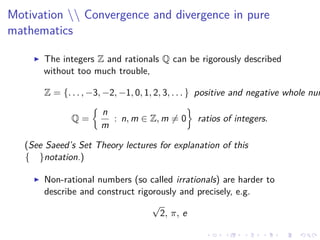Motivation  Convergence and divergence in pure
mathematics
The integers Z and rationals Q can be rigorously described
without too much trouble,
Z = {. . . , −3, −2, −1, 0, 1, 2, 3, . . . } positive and negative whole num
Q =
n
m
: n, m ∈ Z, m = 0 ratios of integers.
(See Saeed’s Set Theory lectures for explanation of this
{ }notation.)
Non-rational numbers (so called irrationals) are harder to
describe and construct rigorously and precisely, e.g.
√
2, π, e
 