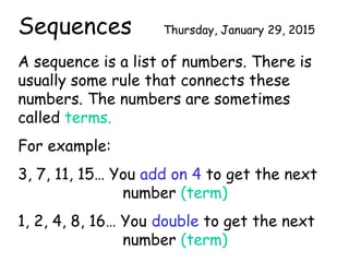 Sequences Thursday, January 29, 2015
A sequence is a list of numbers. There is
usually some rule that connects these
numbers. The numbers are sometimes
called terms.
For example:
3, 7, 11, 15… You add on 4 to get the next
number (term)
1, 2, 4, 8, 16… You double to get the next
number (term)
 