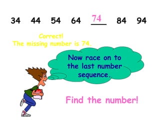 34 44 54 64 ___ 84 94
Now race on to
the last number
sequence.
Find the number!
Correct!
The missing number is 74.
74