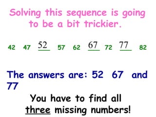 You have to find all
three missing numbers!
42 47 ___ 57 62 ___ 72 ___ 82
Solving this sequence is going
to be a bit trickier.
52 67 77
The answers are: 52 67 and
77