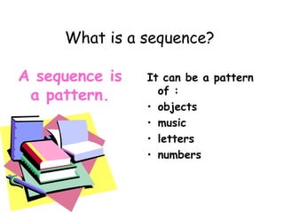 What is a sequence?
It can be a pattern
of :
• objects
• music
• letters
• numbers
A sequence is
a pattern.