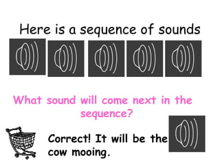 Here is a sequence of sounds
What sound will come next in the
sequence?
Correct! It will be the
cow mooing.